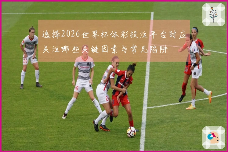 选择2026世界杯体彩投注平台时应关注哪些关键因素与常见陷阱